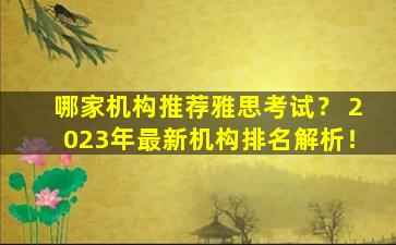 哪家机构推荐雅思考试？ 2023年最新机构排名解析！